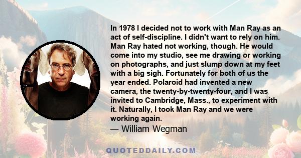 In 1978 I decided not to work with Man Ray as an act of self-discipline. I didn't want to rely on him. Man Ray hated not working, though. He would come into my studio, see me drawing or working on photographs, and just