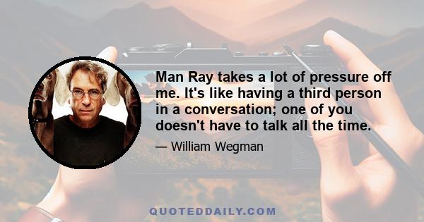 Man Ray takes a lot of pressure off me. It's like having a third person in a conversation; one of you doesn't have to talk all the time.