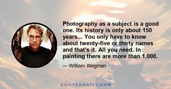 Photography as a subject is a good one. Its history is only about 150 years... You only have to know about twenty-five or thirty names and that's it. All you need. In painting there are more than 1,000.