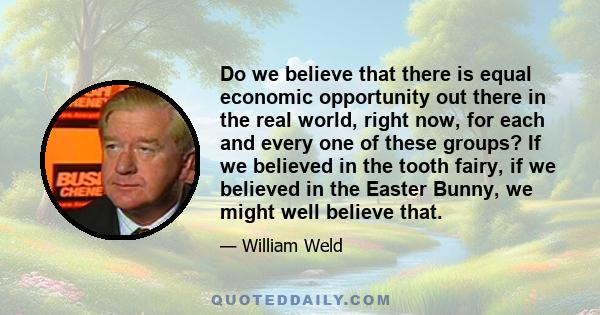 Do we believe that there is equal economic opportunity out there in the real world, right now, for each and every one of these groups? If we believed in the tooth fairy, if we believed in the Easter Bunny, we might well 