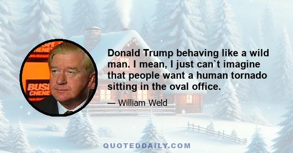 Donald Trump behaving like a wild man. I mean, I just can`t imagine that people want a human tornado sitting in the oval office.