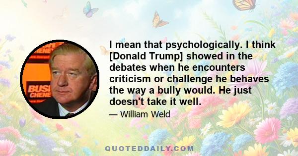 I mean that psychologically. I think [Donald Trump] showed in the debates when he encounters criticism or challenge he behaves the way a bully would. He just doesn't take it well.