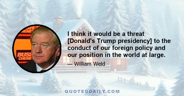 I think it would be a threat [Donald's Trump presidency] to the conduct of our foreign policy and our position in the world at large.