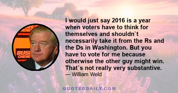 I would just say 2016 is a year when voters have to think for themselves and shouldn`t necessarily take it from the Rs and the Ds in Washington. But you have to vote for me because otherwise the other guy might win.