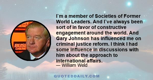 I`m a member of Societies of Former World Leaders. And I`ve always been sort of in favor of constructive engagement around the world. And Gary Johnson has influenced me on criminal justice reform. I think I had some