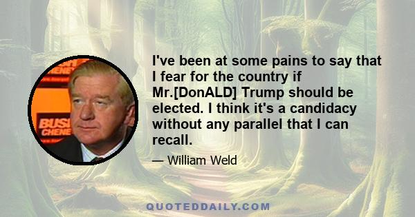 I've been at some pains to say that I fear for the country if Mr.[DonALD] Trump should be elected. I think it's a candidacy without any parallel that I can recall.