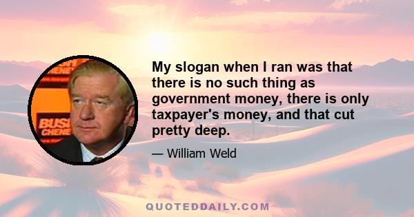 My slogan when I ran was that there is no such thing as government money, there is only taxpayer's money, and that cut pretty deep.