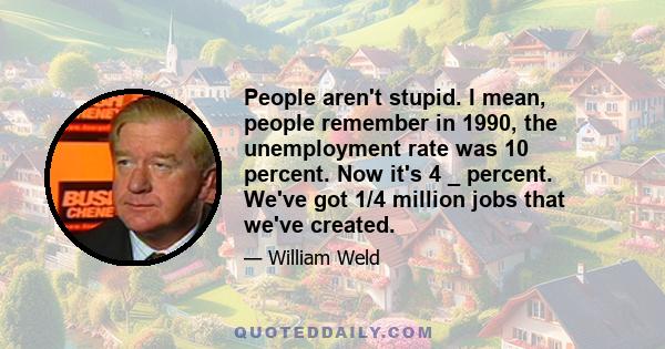 People aren't stupid. I mean, people remember in 1990, the unemployment rate was 10 percent. Now it's 4 _ percent. We've got 1/4 million jobs that we've created.