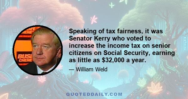 Speaking of tax fairness, it was Senator Kerry who voted to increase the income tax on senior citizens on Social Security, earning as little as $32,000 a year.