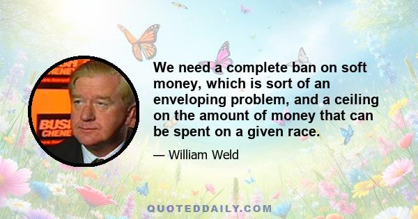 We need a complete ban on soft money, which is sort of an enveloping problem, and a ceiling on the amount of money that can be spent on a given race.