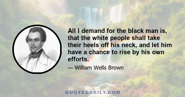 All I demand for the black man is, that the white people shall take their heels off his neck, and let him have a chance to rise by his own efforts.