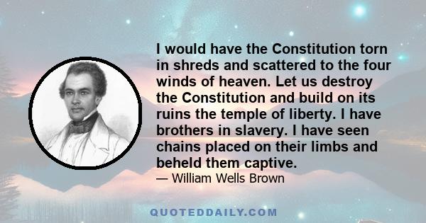 I would have the Constitution torn in shreds and scattered to the four winds of heaven. Let us destroy the Constitution and build on its ruins the temple of liberty. I have brothers in slavery. I have seen chains placed 