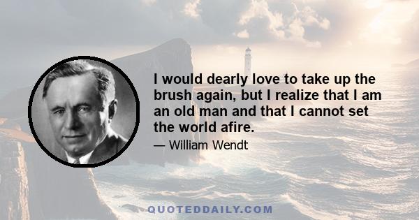 I would dearly love to take up the brush again, but I realize that I am an old man and that I cannot set the world afire.