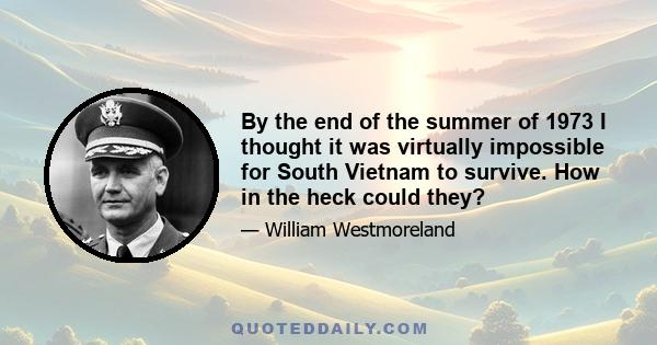 By the end of the summer of 1973 I thought it was virtually impossible for South Vietnam to survive. How in the heck could they?