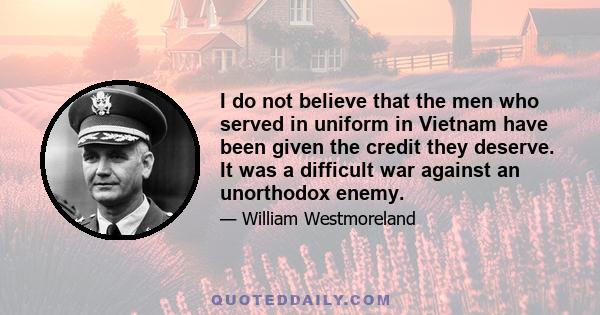 I do not believe that the men who served in uniform in Vietnam have been given the credit they deserve. It was a difficult war against an unorthodox enemy.