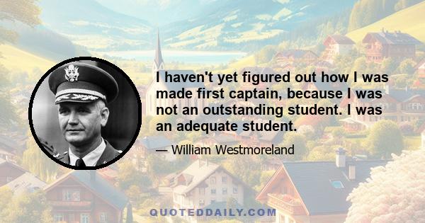 I haven't yet figured out how I was made first captain, because I was not an outstanding student. I was an adequate student.