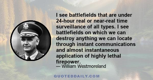 I see battlefields that are under 24-hour real or near-real time surveillance of all types. I see battlefields on which we can destroy anything we can locate through instant communications and almost instantaneous