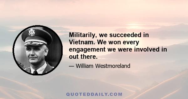 Militarily, we succeeded in Vietnam. We won every engagement we were involved in out there.