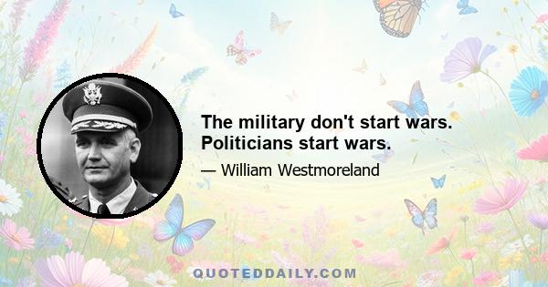 The military don't start wars. Politicians start wars.