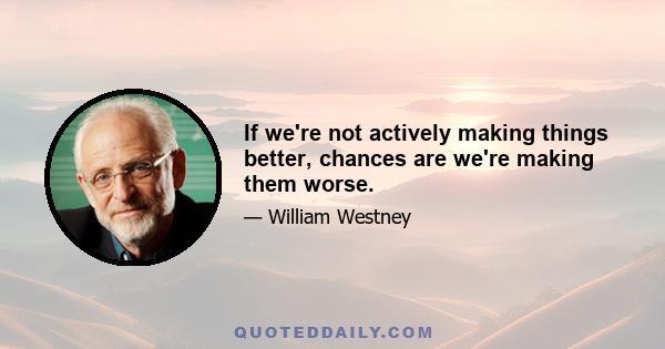 If we're not actively making things better, chances are we're making them worse.