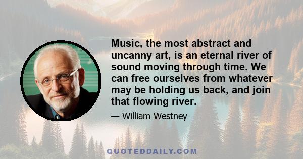 Music, the most abstract and uncanny art, is an eternal river of sound moving through time. We can free ourselves from whatever may be holding us back, and join that flowing river.