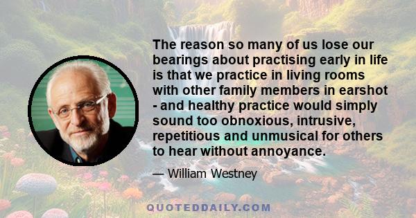 The reason so many of us lose our bearings about practising early in life is that we practice in living rooms with other family members in earshot - and healthy practice would simply sound too obnoxious, intrusive,