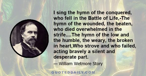 I sing the hymn of the conquered, who fell in the Battle of Life,-The hymn of the wounded, the beaten, who died overwhelmed in the strife....The hymn of the low and the humble, the weary, the broken in heart,Who strove