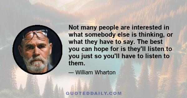 Not many people are interested in what somebody else is thinking, or what they have to say. The best you can hope for is they'll listen to you just so you'll have to listen to them.