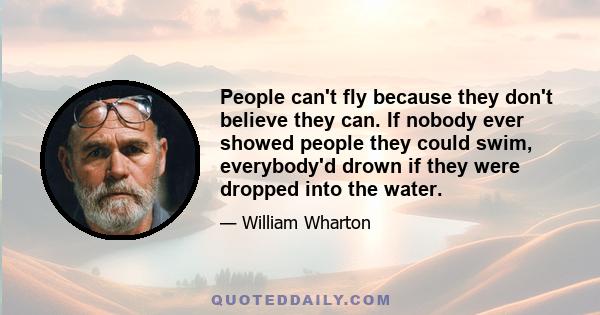 People can't fly because they don't believe they can. If nobody ever showed people they could swim, everybody'd drown if they were dropped into the water.