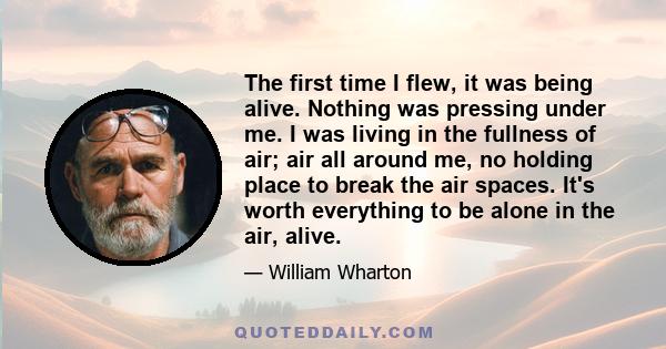 The first time I flew, it was being alive. Nothing was pressing under me. I was living in the fullness of air; air all around me, no holding place to break the air spaces. It's worth everything to be alone in the air,