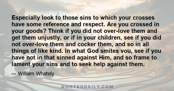 Especially look to those sins to which your crosses have some reference and respect. Are you crossed in your goods? Think if you did not over-love them and get them unjustly, or if in your children, see if you did not