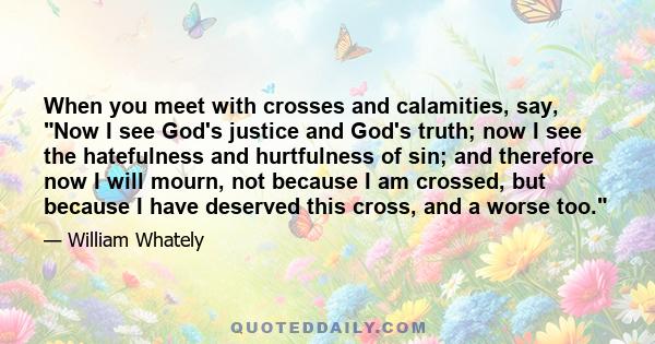 When you meet with crosses and calamities, say, Now I see God's justice and God's truth; now I see the hatefulness and hurtfulness of sin; and therefore now I will mourn, not because I am crossed, but because I have