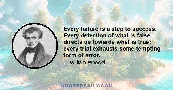 Every failure is a step to success. Every detection of what is false directs us towards what is true: every trial exhausts some tempting form of error. Not only so; but scarcely any attempt is entirely a failure;