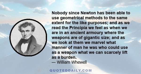 Nobody since Newton has been able to use geometrical methods to the same extent for the like purposes; and as we read the Principia we feel as when we are in an ancient armoury where the weapons are of gigantic size;