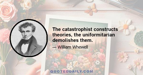 The catastrophist constructs theories, the uniformitarian demolishes them.