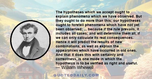 The hypotheses which we accept ought to explain phenomena which we have observed. But they ought to do more than this; our hypotheses ought to foretell phenomena which have not yet been observed; ... because if the rule 