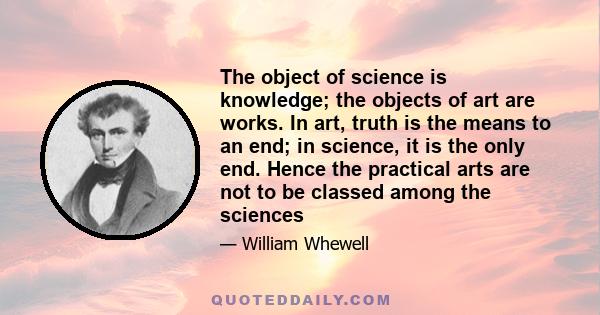 The object of science is knowledge; the objects of art are works. In art, truth is the means to an end; in science, it is the only end. Hence the practical arts are not to be classed among the sciences