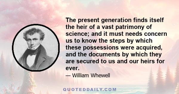 The present generation finds itself the heir of a vast patrimony of science; and it must needs concern us to know the steps by which these possessions were acquired, and the documents by which they are secured to us and 