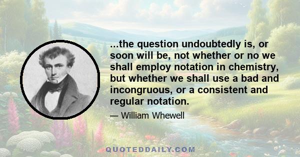 ...the question undoubtedly is, or soon will be, not whether or no we shall employ notation in chemistry, but whether we shall use a bad and incongruous, or a consistent and regular notation.