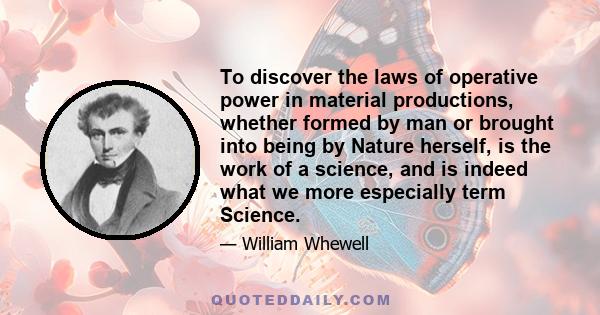 To discover the laws of operative power in material productions, whether formed by man or brought into being by Nature herself, is the work of a science, and is indeed what we more especially term Science.