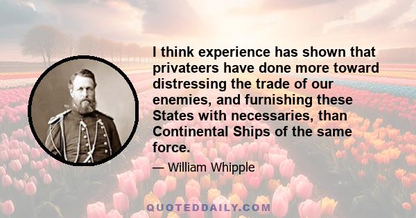 I think experience has shown that privateers have done more toward distressing the trade of our enemies, and furnishing these States with necessaries, than Continental Ships of the same force.