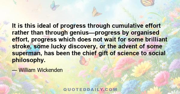 It is this ideal of progress through cumulative effort rather than through genius—progress by organised effort, progress which does not wait for some brilliant stroke, some lucky discovery, or the advent of some