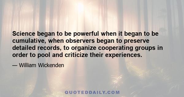 Science began to be powerful when it began to be cumulative, when observers began to preserve detailed records, to organize cooperating groups in order to pool and criticize their experiences.