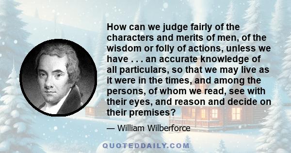 How can we judge fairly of the characters and merits of men, of the wisdom or folly of actions, unless we have . . . an accurate knowledge of all particulars, so that we may live as it were in the times, and among the