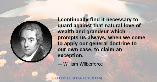 I continually find it necessary to guard against that natural love of wealth and grandeur which prompts us always, when we come to apply our general doctrine to our own case, to claim an exception.