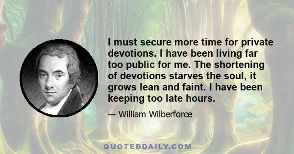 I must secure more time for private devotions. I have been living far too public for me. The shortening of devotions starves the soul, it grows lean and faint. I have been keeping too late hours.