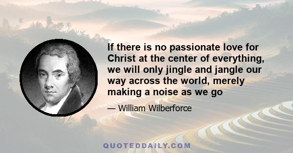 If there is no passionate love for Christ at the center of everything, we will only jingle and jangle our way across the world, merely making a noise as we go