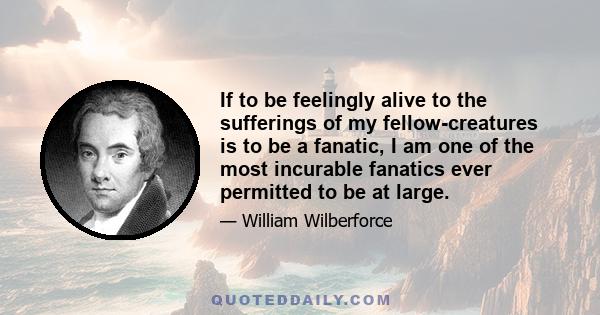 If to be feelingly alive to the sufferings of my fellow-creatures is to be a fanatic, I am one of the most incurable fanatics ever permitted to be at large.