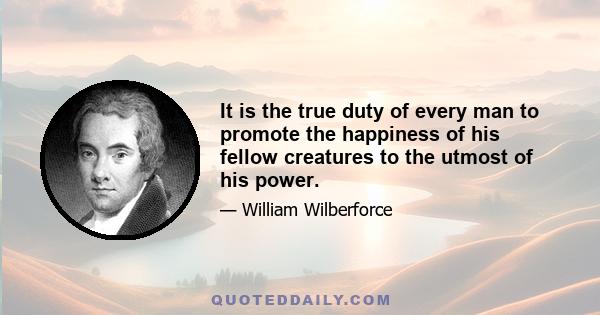 It is the true duty of every man to promote the happiness of his fellow creatures to the utmost of his power.