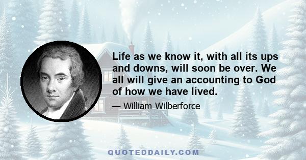 Life as we know it, with all its ups and downs, will soon be over. We all will give an accounting to God of how we have lived.